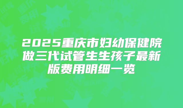 2025重庆市妇幼保健院做三代试管生生孩子最新版费用明细一览