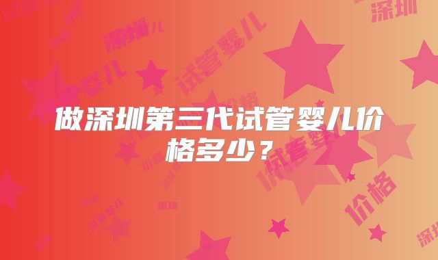 做深圳第三代试管婴儿价格多少?