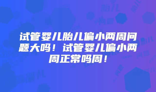 试管婴儿胎儿偏小两周问题大吗！试管婴儿偏小两周正常吗周！
