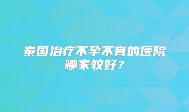 泰国治疗不孕不育的医院哪家较好？