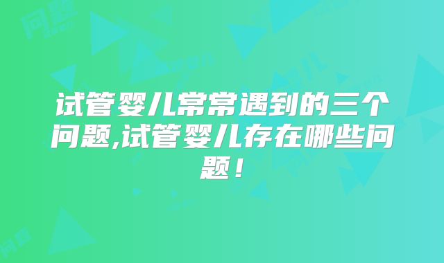 试管婴儿常常遇到的三个问题,试管婴儿存在哪些问题！