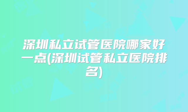 深圳私立试管医院哪家好一点(深圳试管私立医院排名)