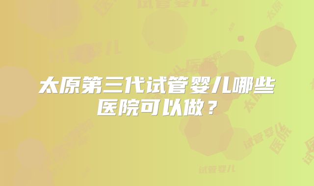 太原第三代试管婴儿哪些医院可以做?