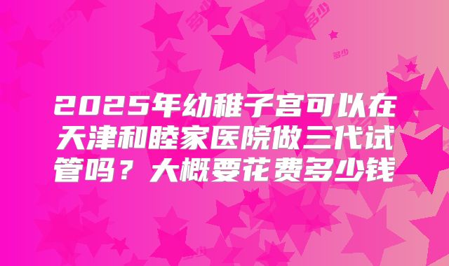 2025年幼稚子宫可以在天津和睦家医院做三代试管吗?大概要花费多少钱