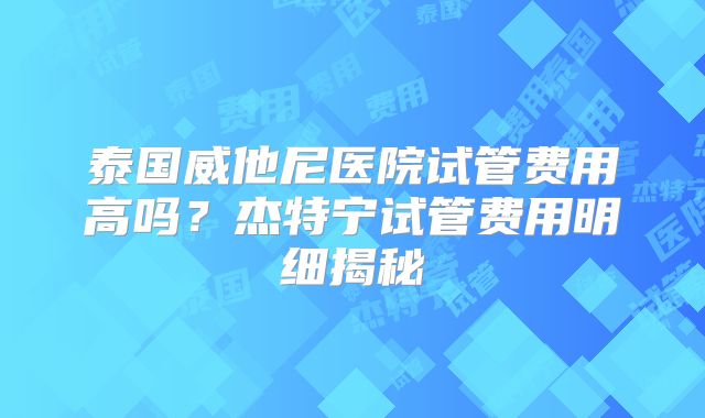泰国威他尼医院试管费用高吗?杰特宁试管费用明细揭秘
