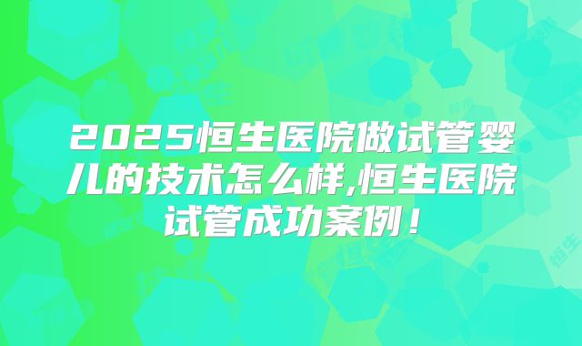 2025恒生医院做试管婴儿的技术怎么样,恒生医院试管成功案例！