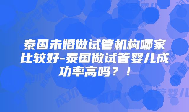 泰国未婚做试管机构哪家比较好-泰国做试管婴儿成功率高吗？！
