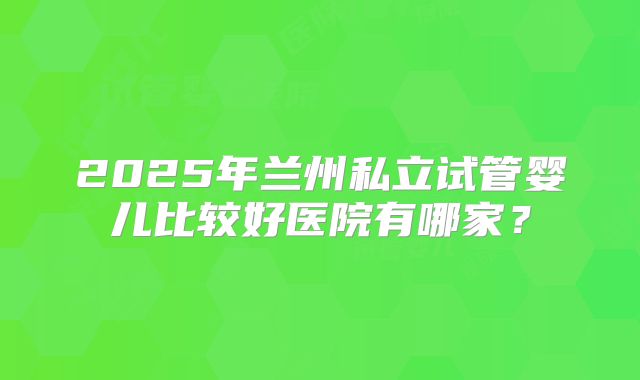 2025年兰州私立试管婴儿比较好医院有哪家？