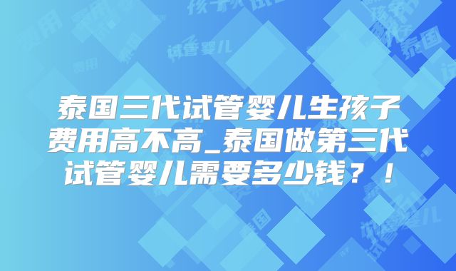 泰国三代试管婴儿生孩子费用高不高_泰国做第三代试管婴儿需要多少钱？！