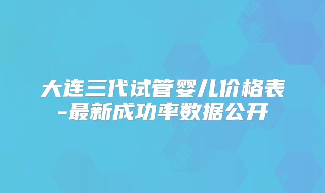 大连三代试管婴儿价格表-最新成功率数据公开