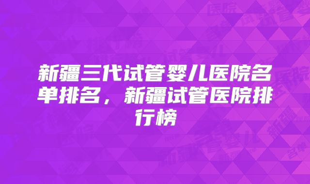 新疆三代试管婴儿医院名单排名，新疆试管医院排行榜