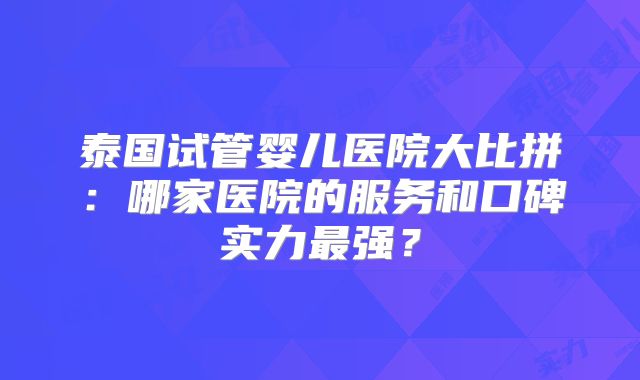 泰国试管婴儿医院大比拼:哪家医院的服务和口碑实力最强?