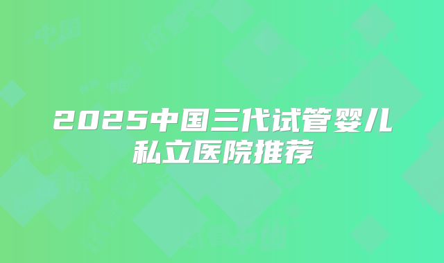 2025中国三代试管婴儿私立医院推荐