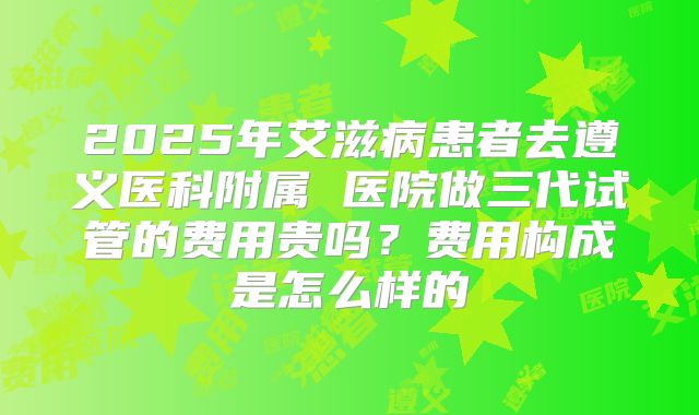 2025年艾滋病患者去遵义医科附属 医院做三代试管的费用贵吗?费用构成是怎么样的