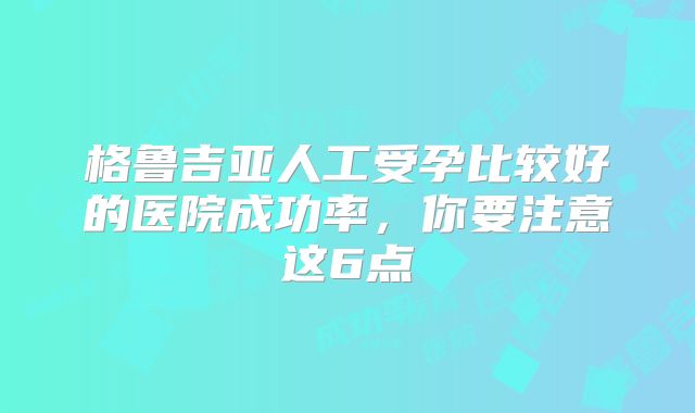 格鲁吉亚人工受孕比较好的医院成功率，你要注意这6点