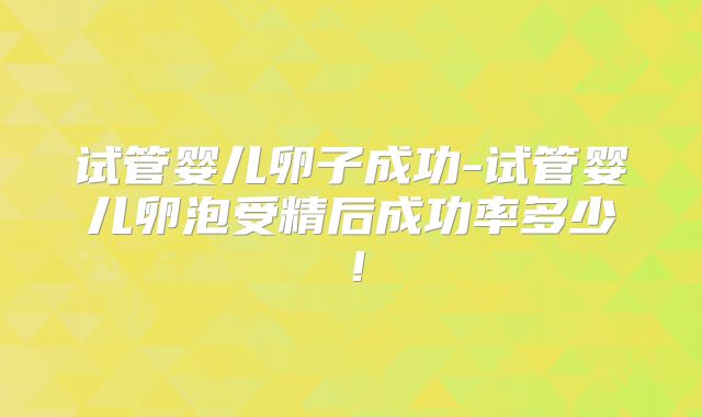 试管婴儿卵子成功-试管婴儿卵泡受精后成功率多少!
