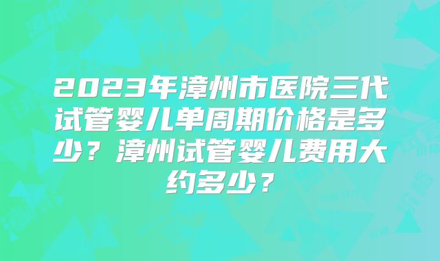 2023年漳州市医院三代试管婴儿单周期价格是多少？漳州试管婴儿费用大约多少？