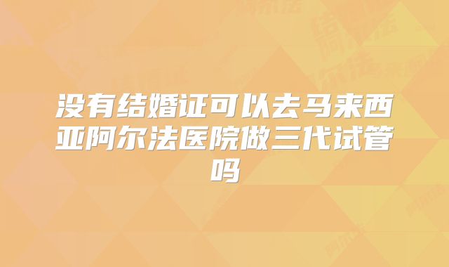 没有结婚证可以去马来西亚阿尔法医院做三代试管吗