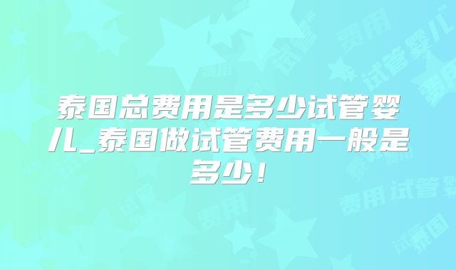 泰国总费用是多少试管婴儿_泰国做试管费用一般是多少！