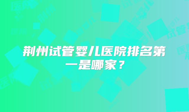 荆州试管婴儿医院排名第一是哪家？
