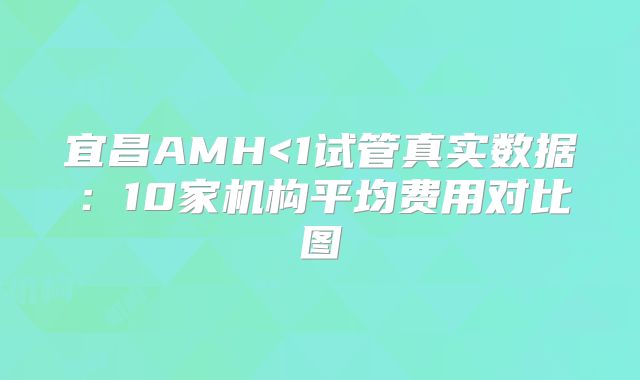 宜昌AMH<1试管真实数据:10家机构平均费用对比图