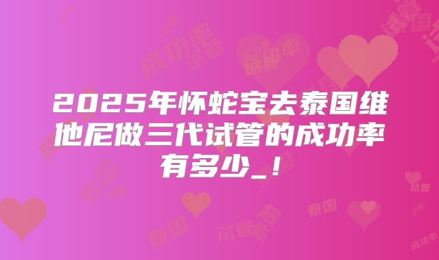 2025年怀蛇宝去泰国维他尼做三代试管的成功率有多少_!