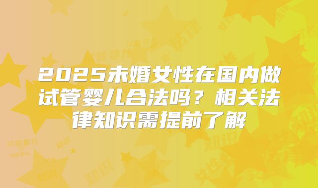 2025未婚女性在国内做试管婴儿合法吗?相关法律知识需提前了解