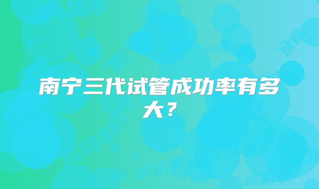 南宁三代试管成功率有多大？