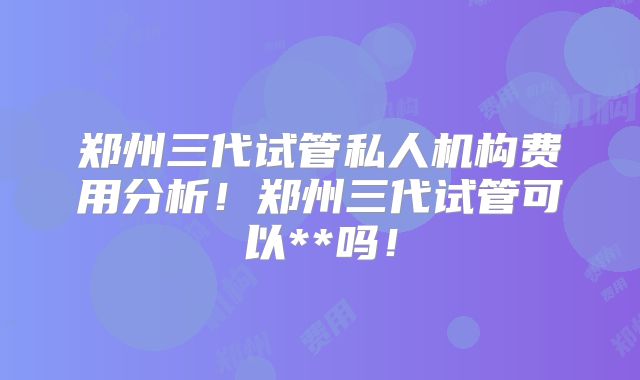郑州三代试管私人机构费用分析!郑州三代试管可以**吗!