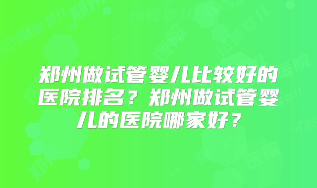 郑州做试管婴儿比较好的医院排名？郑州做试管婴儿的医院哪家好？