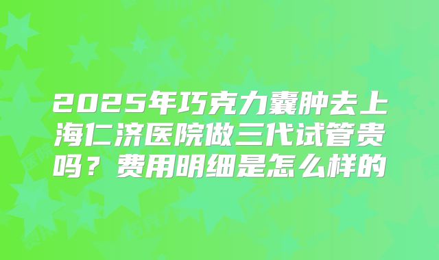 2025年巧克力囊肿去上海仁济医院做三代试管贵吗？费用明细是怎么样的