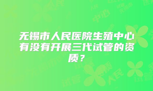 无锡市人民医院生殖中心有没有开展三代试管的资质?