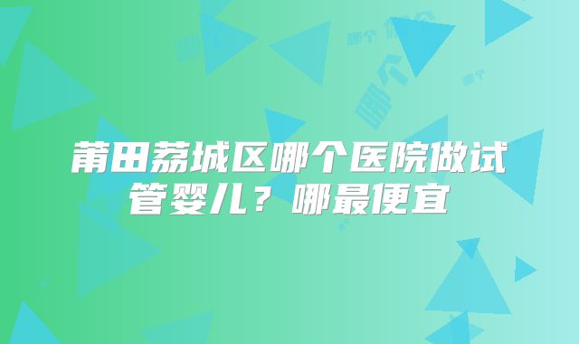 莆田荔城区哪个医院做试管婴儿?哪最便宜