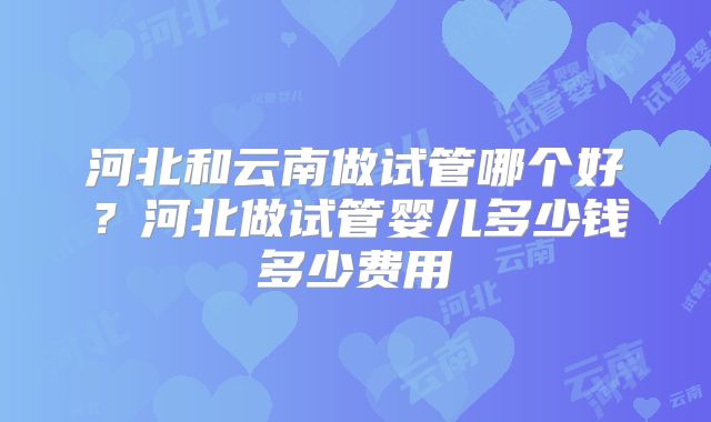 河北和云南做试管哪个好?河北做试管婴儿多少钱多少费用