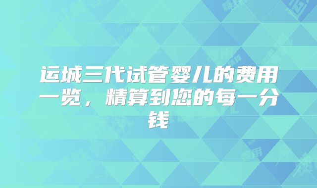 运城三代试管婴儿的费用一览,精算到您的每一分钱