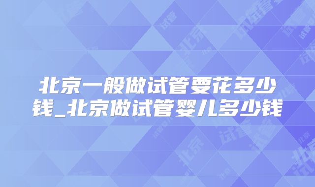 北京一般做试管要花多少钱_北京做试管婴儿多少钱