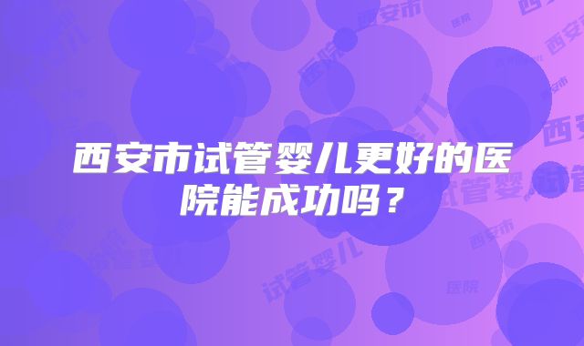 西安市试管婴儿更好的医院能成功吗?