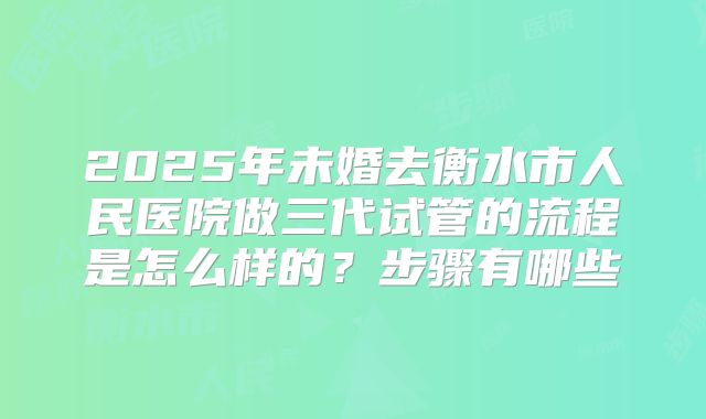 2025年未婚去衡水市人民医院做三代试管的流程是怎么样的？步骤有哪些