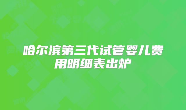 哈尔滨第三代试管婴儿费用明细表出炉