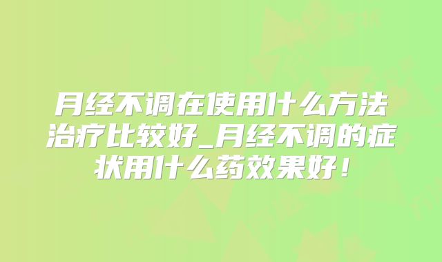 月经不调在使用什么方法治疗比较好_月经不调的症状用什么药效果好！