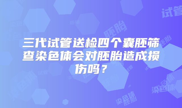 三代试管送检四个囊胚筛查染色体会对胚胎造成损伤吗?