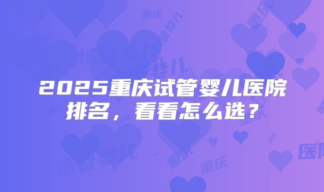 2025重庆试管婴儿医院排名，看看怎么选？