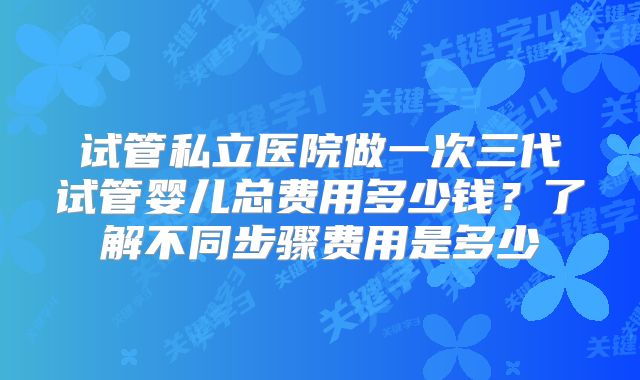 试管私立医院做一次三代试管婴儿总费用多少钱?了解不同步骤费用是多少