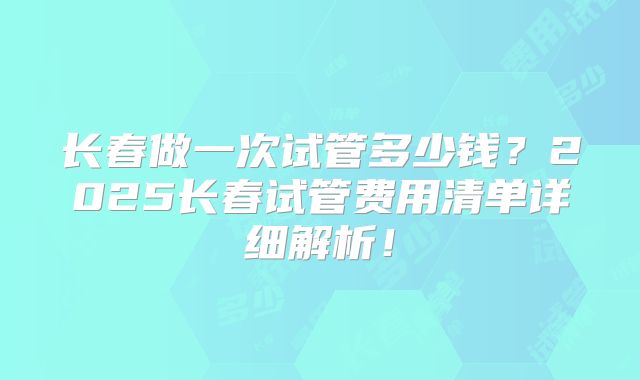 长春做一次试管多少钱？2025长春试管费用清单详细解析！