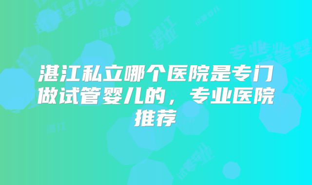 湛江私立哪个医院是专门做试管婴儿的,专业医院推荐