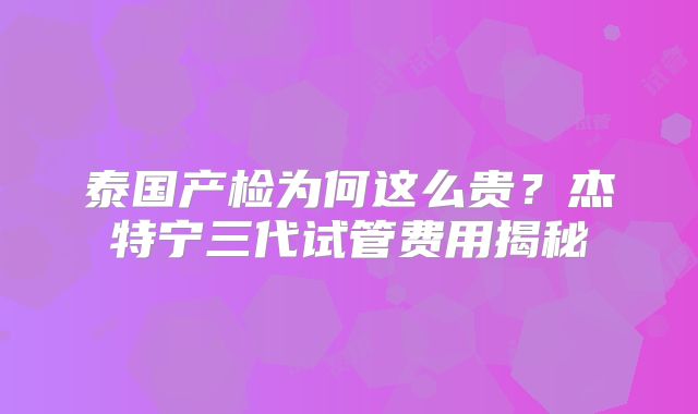 泰国产检为何这么贵？杰特宁三代试管费用揭秘