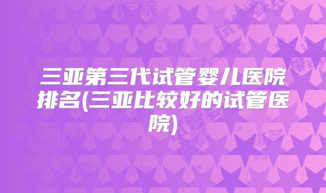 三亚第三代试管婴儿医院排名(三亚比较好的试管医院)