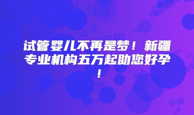 试管婴儿不再是梦！新疆专业机构五万起助您好孕！