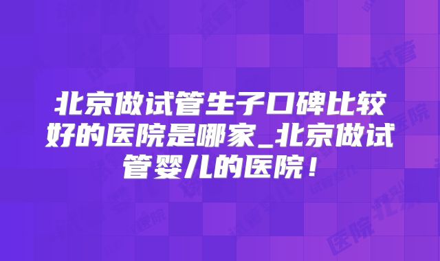 北京做试管生子口碑比较好的医院是哪家_北京做试管婴儿的医院！