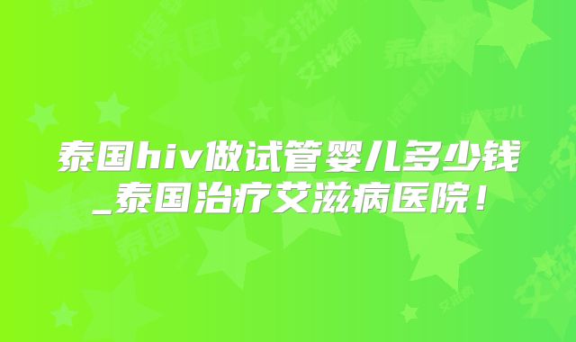 泰国hiv做试管婴儿多少钱_泰国治疗艾滋病医院！